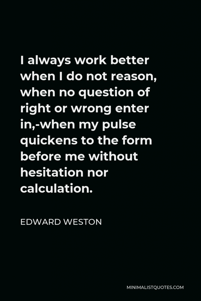 Edward Weston Quote - I always work better when I do not reason, when no question of right or wrong enter in,-when my pulse quickens to the form before me without hesitation nor calculation.
