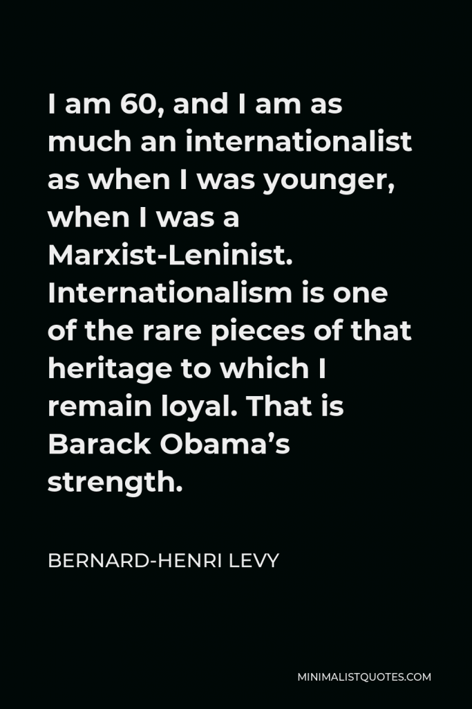 Bernard-Henri Levy Quote - I am 60, and I am as much an internationalist as when I was younger, when I was a Marxist-Leninist. Internationalism is one of the rare pieces of that heritage to which I remain loyal. That is Barack Obama’s strength.