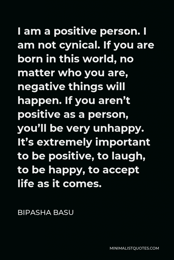 Bipasha Basu Quote - I am a positive person. I am not cynical. If you are born in this world, no matter who you are, negative things will happen. If you aren’t positive as a person, you’ll be very unhappy. It’s extremely important to be positive, to laugh, to be happy, to accept life as it comes.