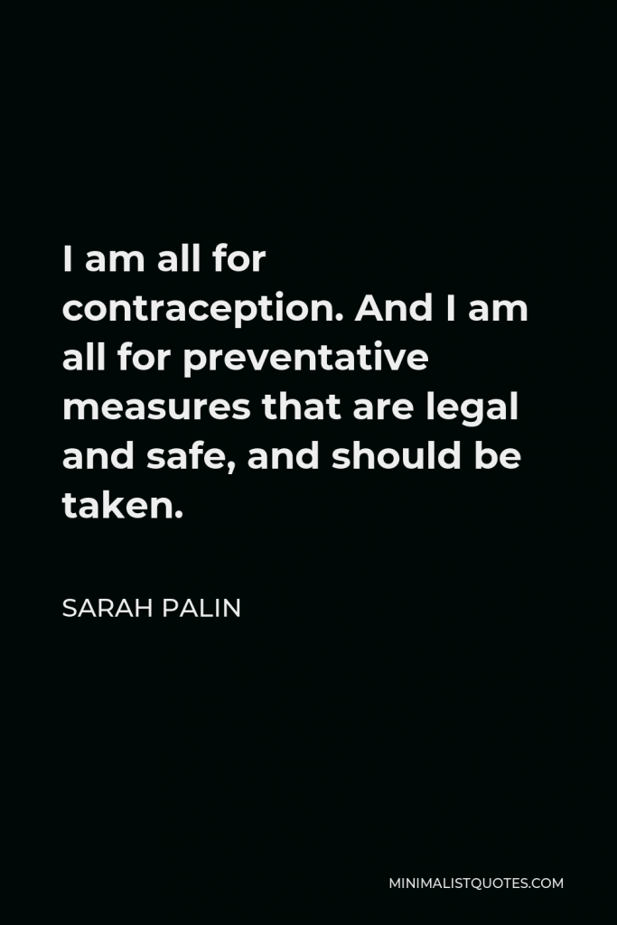 Sarah Palin Quote - I am all for contraception. And I am all for preventative measures that are legal and safe, and should be taken.