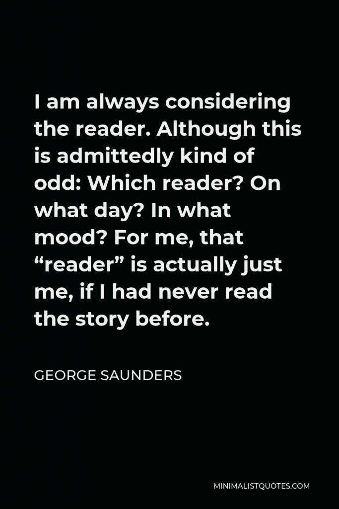 George Saunders Quote - I am always considering the reader. Although this is admittedly kind of odd: Which reader? On what day? In what mood? For me, that “reader” is actually just me, if I had never read the story before.