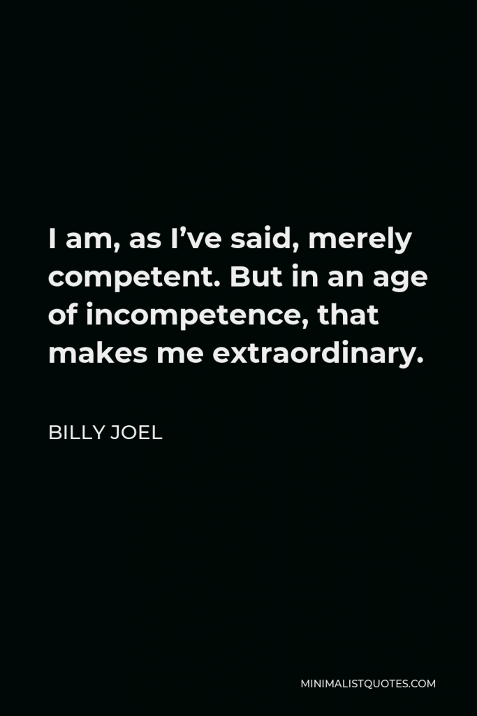 Billy Joel Quote - I am, as I’ve said, merely competent. But in an age of incompetence, that makes me extraordinary.