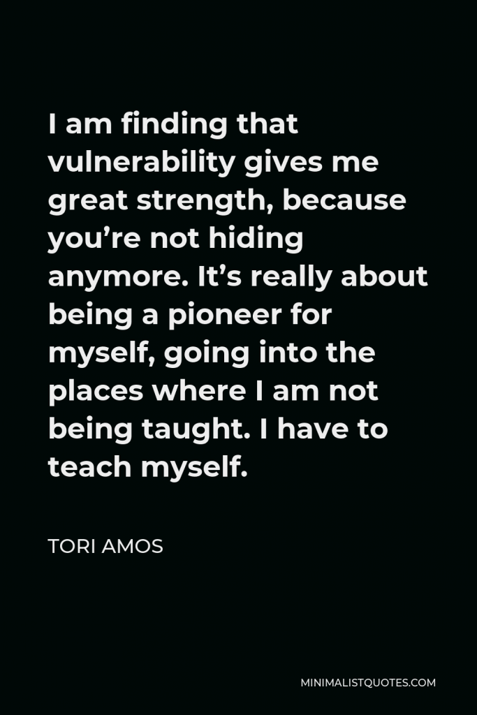 Tori Amos Quote - I am finding that vulnerability gives me great strength, because you’re not hiding anymore. It’s really about being a pioneer for myself, going into the places where I am not being taught. I have to teach myself.