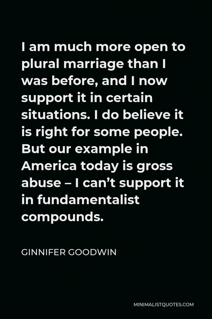 Ginnifer Goodwin Quote - I am much more open to plural marriage than I was before, and I now support it in certain situations. I do believe it is right for some people. But our example in America today is gross abuse – I can’t support it in fundamentalist compounds.