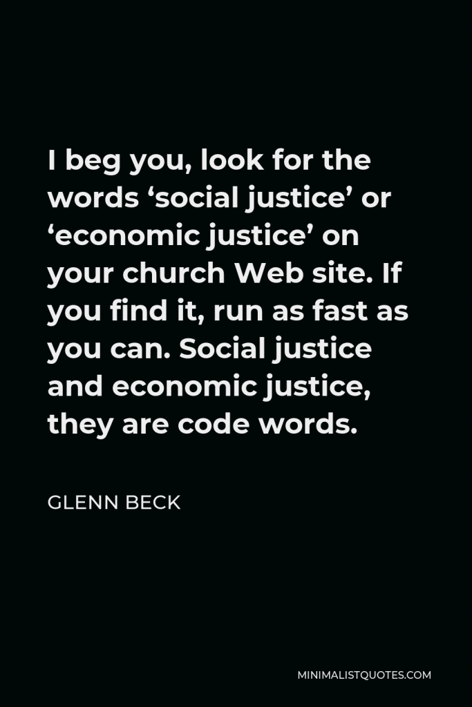 Glenn Beck Quote - I beg you, look for the words ‘social justice’ or ‘economic justice’ on your church Web site. If you find it, run as fast as you can. Social justice and economic justice, they are code words.
