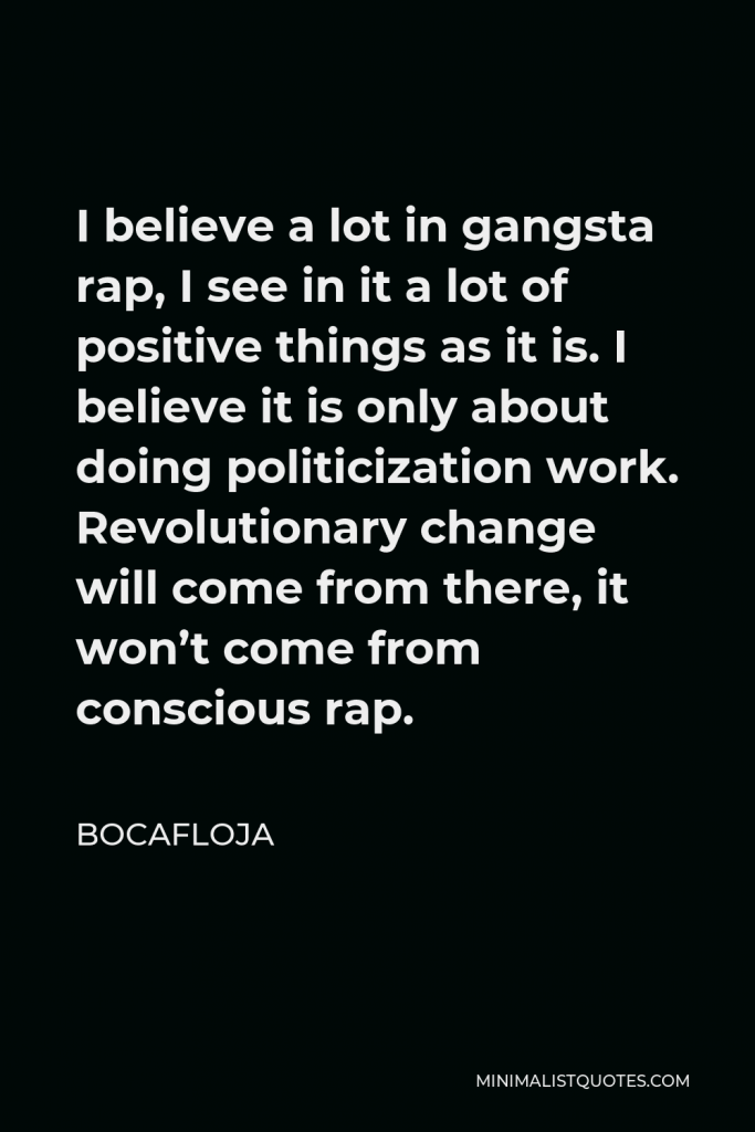 Bocafloja Quote - I believe a lot in gangsta rap, I see in it a lot of positive things as it is. I believe it is only about doing politicization work. Revolutionary change will come from there, it won’t come from conscious rap.
