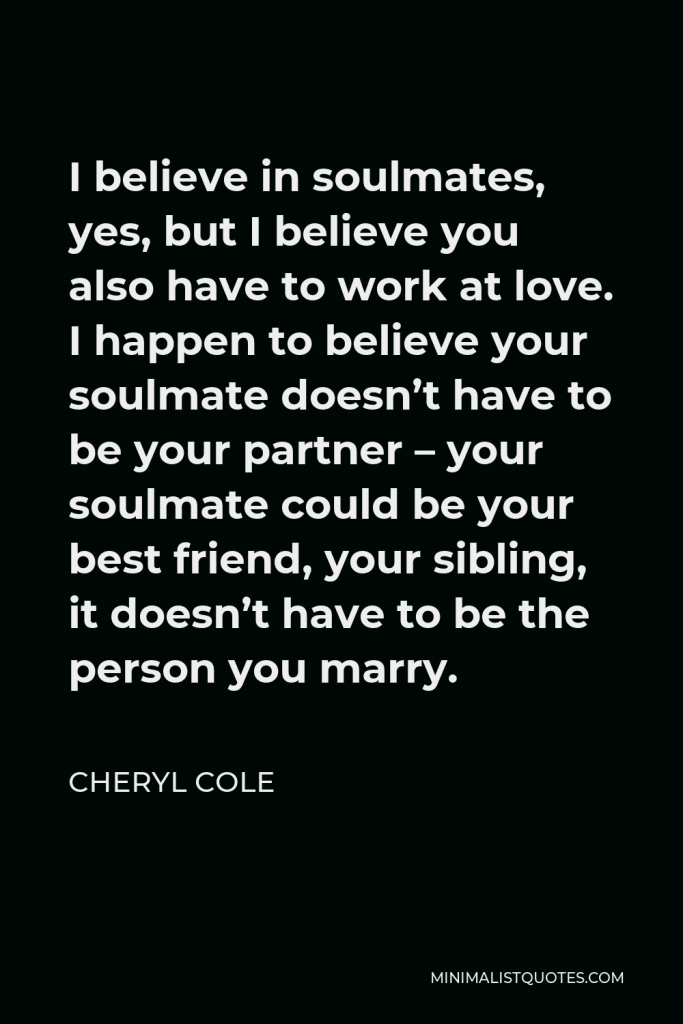 Cheryl Cole Quote - I believe in soulmates, yes, but I believe you also have to work at love. I happen to believe your soulmate doesn’t have to be your partner – your soulmate could be your best friend, your sibling, it doesn’t have to be the person you marry.