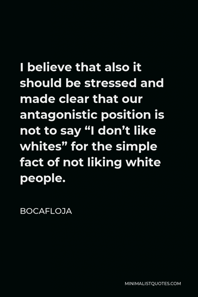 Bocafloja Quote - I believe that also it should be stressed and made clear that our antagonistic position is not to say “I don’t like whites” for the simple fact of not liking white people.