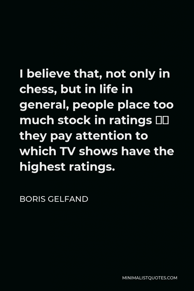 Boris Gelfand Quote - I believe that, not only in chess, but in life in general, people place too much stock in ratings – they pay attention to which TV shows have the highest ratings.
