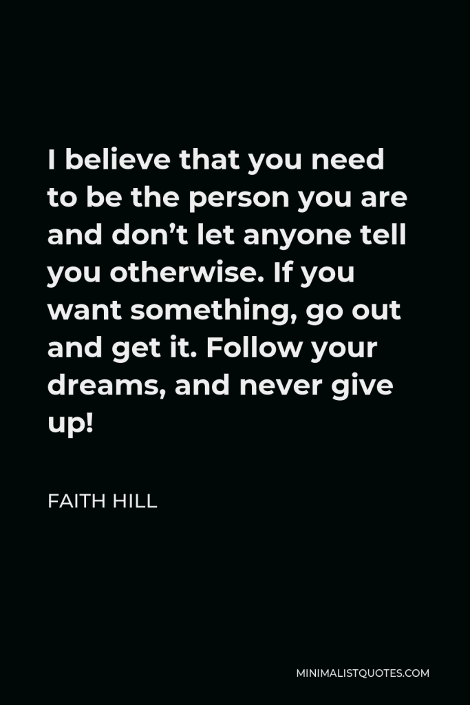 Faith Hill Quote - I believe that you need to be the person you are and don’t let anyone tell you otherwise. If you want something, go out and get it. Follow your dreams, and never give up!