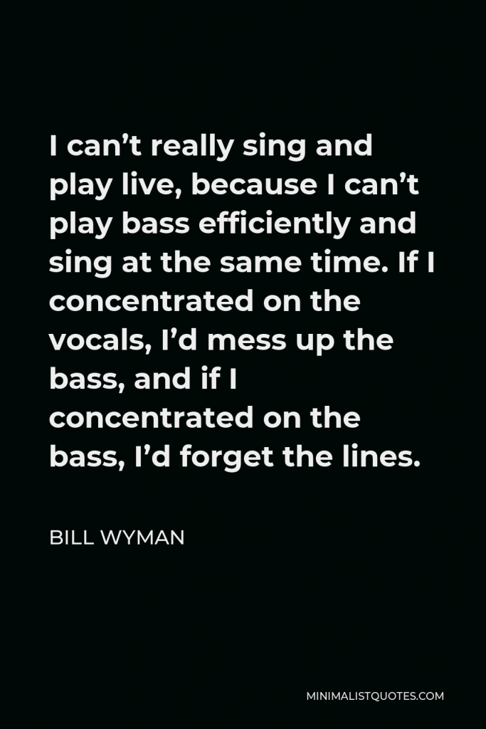 Bill Wyman Quote - I can’t really sing and play live, because I can’t play bass efficiently and sing at the same time. If I concentrated on the vocals, I’d mess up the bass, and if I concentrated on the bass, I’d forget the lines.