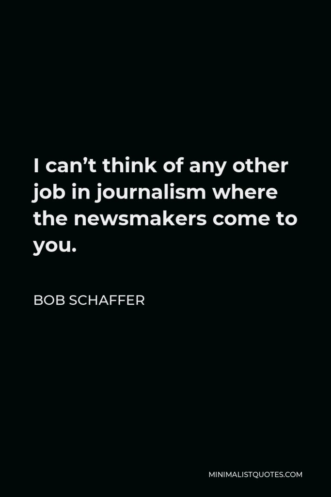 Bob Schaffer Quote - I can’t think of any other job in journalism where the newsmakers come to you.