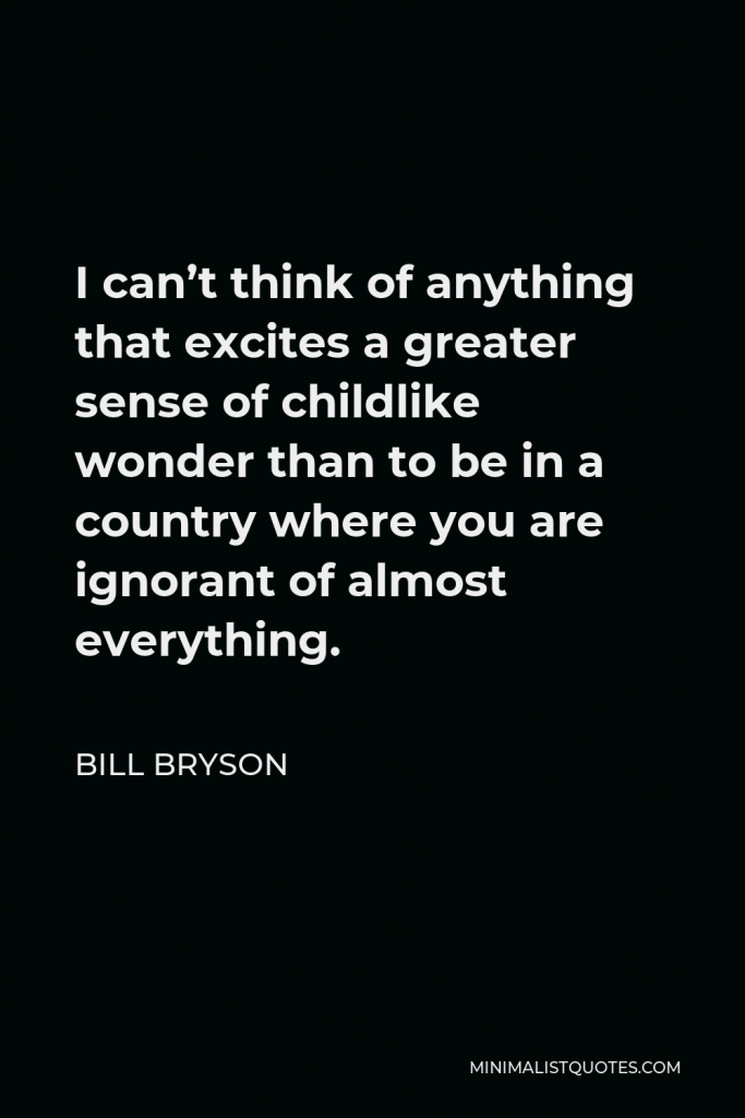 Bill Bryson Quote - I can’t think of anything that excites a greater sense of childlike wonder than to be in a country where you are ignorant of almost everything.