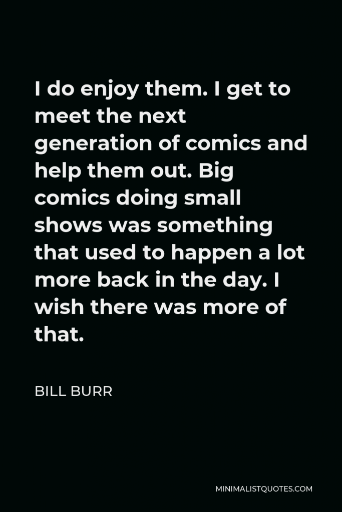 Bill Burr Quote - I do enjoy them. I get to meet the next generation of comics and help them out. Big comics doing small shows was something that used to happen a lot more back in the day. I wish there was more of that.