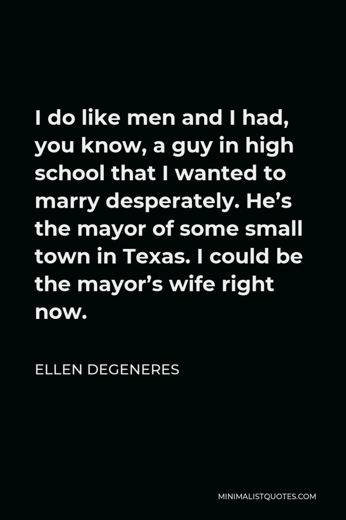 Ellen DeGeneres Quote - I do like men and I had, you know, a guy in high school that I wanted to marry desperately. He’s the mayor of some small town in Texas. I could be the mayor’s wife right now.