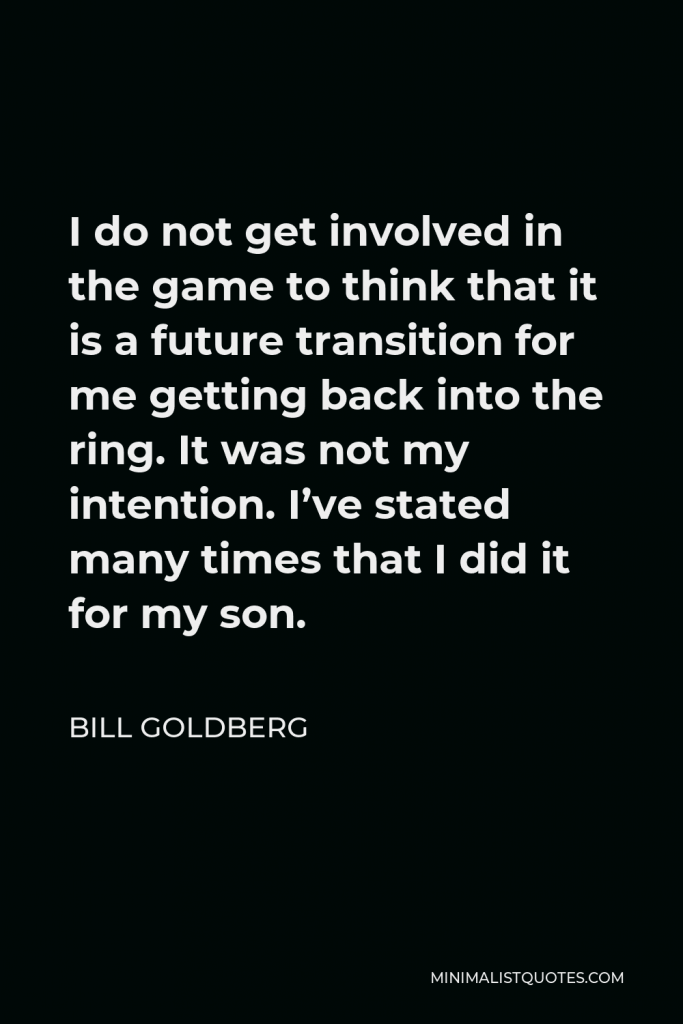 Bill Goldberg Quote - I do not get involved in the game to think that it is a future transition for me getting back into the ring. It was not my intention. I’ve stated many times that I did it for my son.
