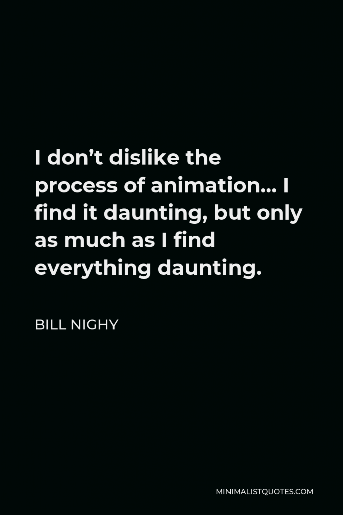 Bill Nighy Quote - I don’t dislike the process of animation… I find it daunting, but only as much as I find everything daunting.