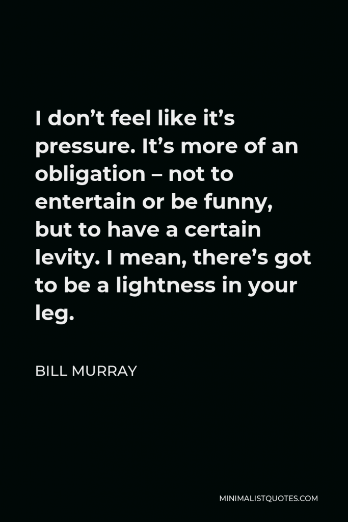 Bill Murray Quote - I don’t feel like it’s pressure. It’s more of an obligation – not to entertain or be funny, but to have a certain levity. I mean, there’s got to be a lightness in your leg.