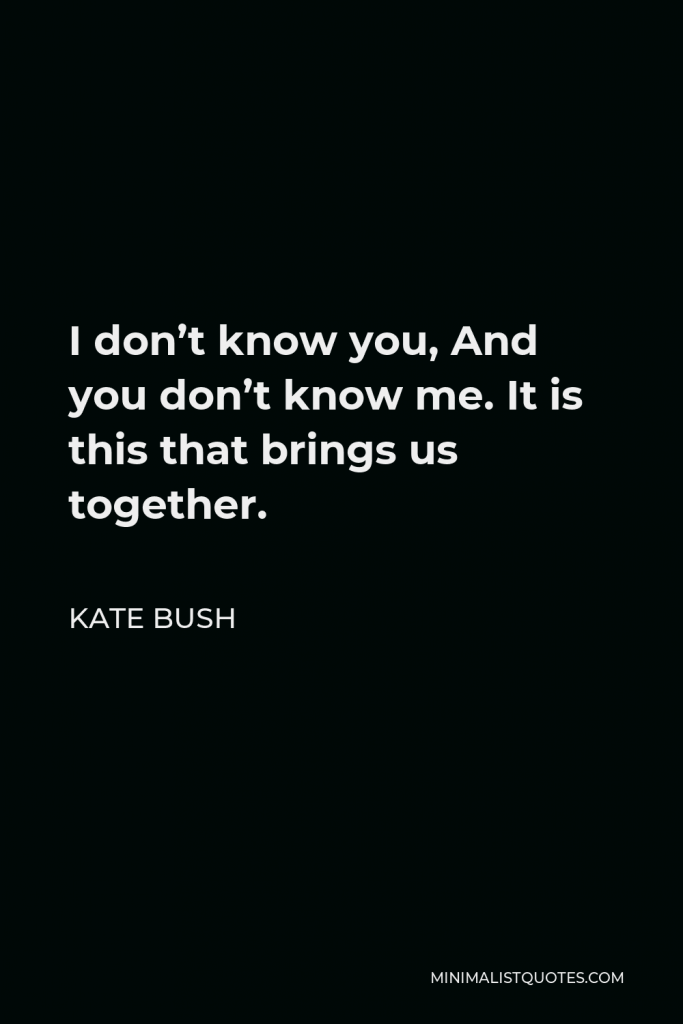 Kate Bush Quote - I don’t know you, And you don’t know me. It is this that brings us together.
