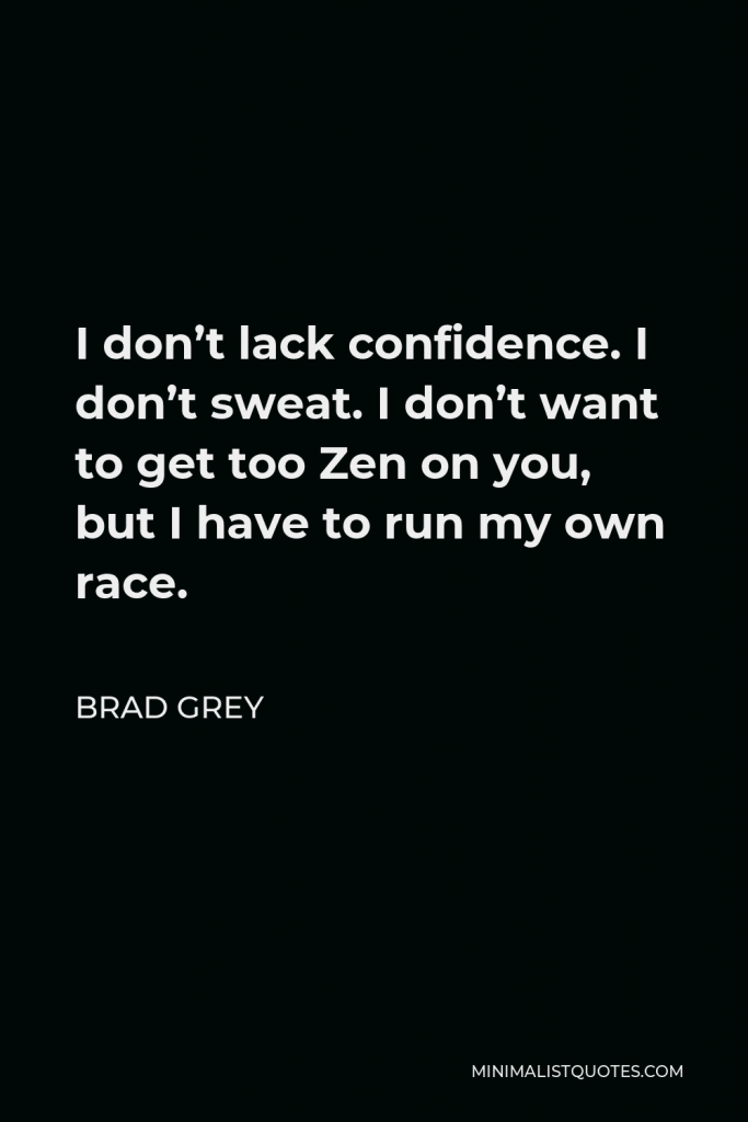 Brad Grey Quote - I don’t lack confidence. I don’t sweat. I don’t want to get too Zen on you, but I have to run my own race.