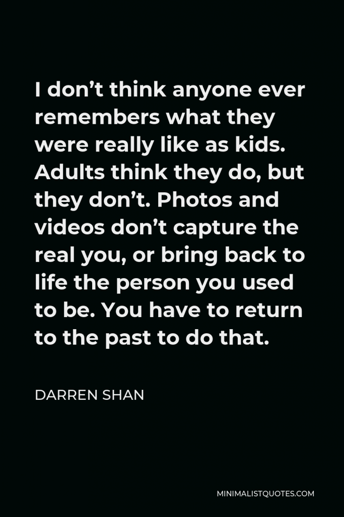 Darren Shan Quote - I don’t think anyone ever remembers what they were really like as kids. Adults think they do, but they don’t. Photos and videos don’t capture the real you, or bring back to life the person you used to be. You have to return to the past to do that.