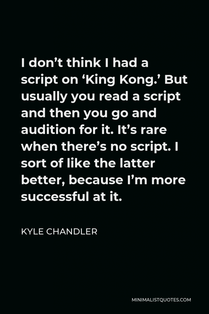 Kyle Chandler Quote - I don’t think I had a script on ‘King Kong.’ But usually you read a script and then you go and audition for it. It’s rare when there’s no script. I sort of like the latter better, because I’m more successful at it.