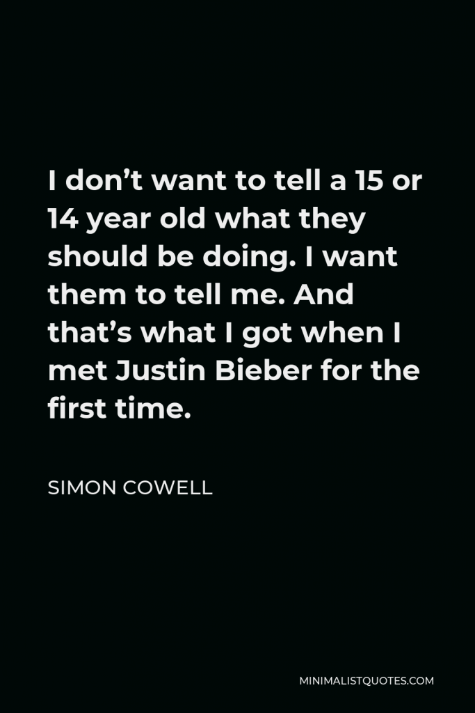 Simon Cowell Quote - I don’t want to tell a 15 or 14 year old what they should be doing. I want them to tell me. And that’s what I got when I met Justin Bieber for the first time.