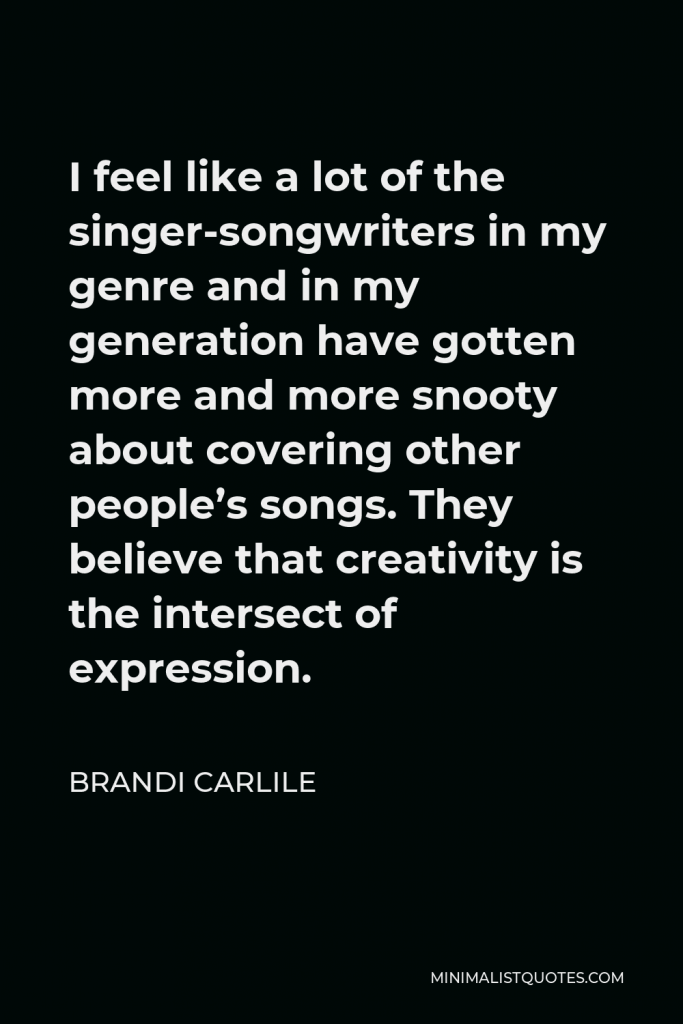 Brandi Carlile Quote - I feel like a lot of the singer-songwriters in my genre and in my generation have gotten more and more snooty about covering other people’s songs. They believe that creativity is the intersect of expression.