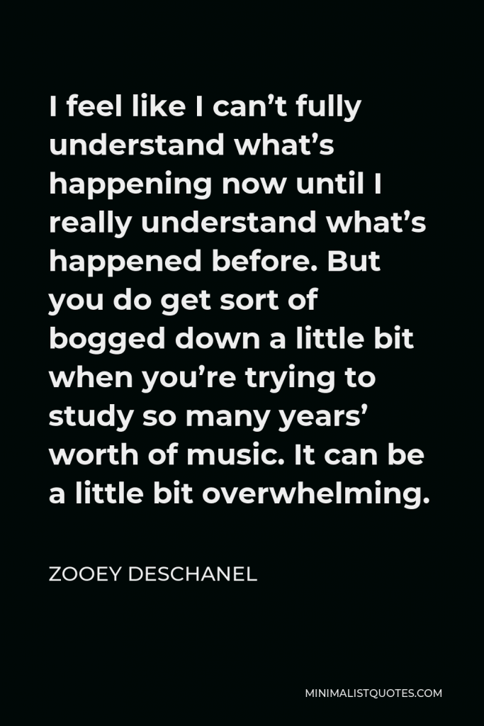 Zooey Deschanel Quote - I feel like I can’t fully understand what’s happening now until I really understand what’s happened before. But you do get sort of bogged down a little bit when you’re trying to study so many years’ worth of music. It can be a little bit overwhelming.