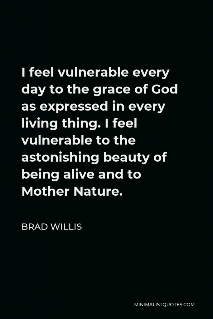 Brad Willis Quote - I feel vulnerable every day to the grace of God as expressed in every living thing. I feel vulnerable to the astonishing beauty of being alive and to Mother Nature.