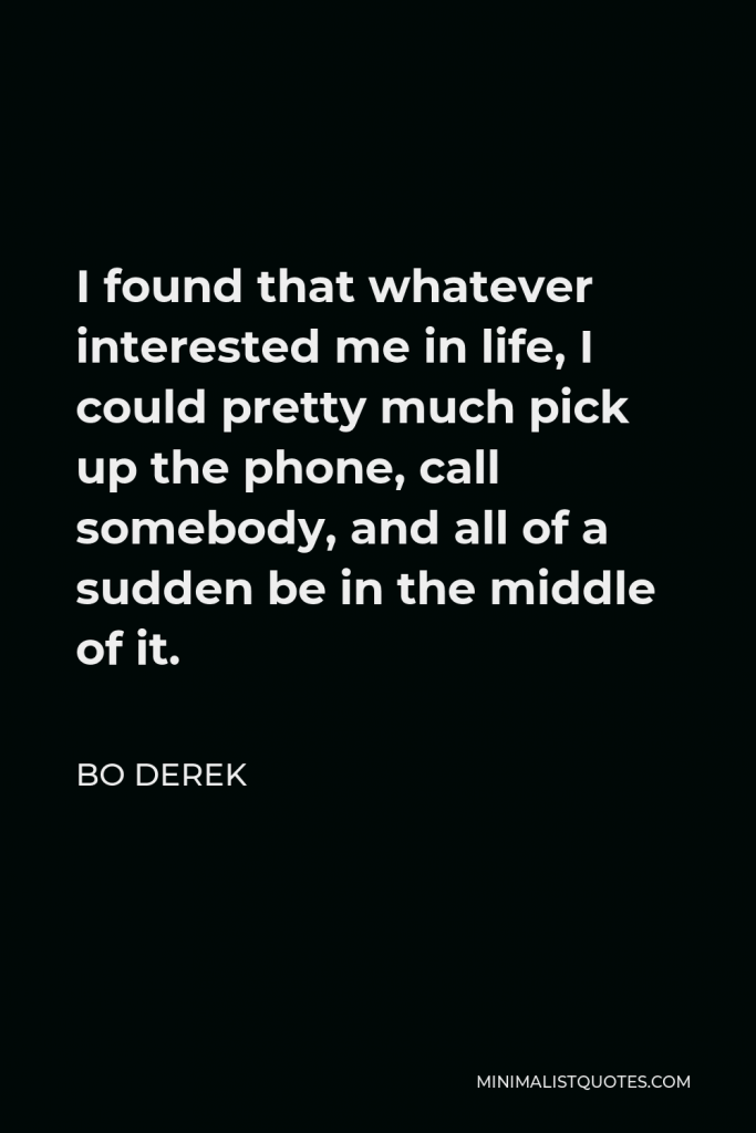 Bo Derek Quote - I found that whatever interested me in life, I could pretty much pick up the phone, call somebody, and all of a sudden be in the middle of it.