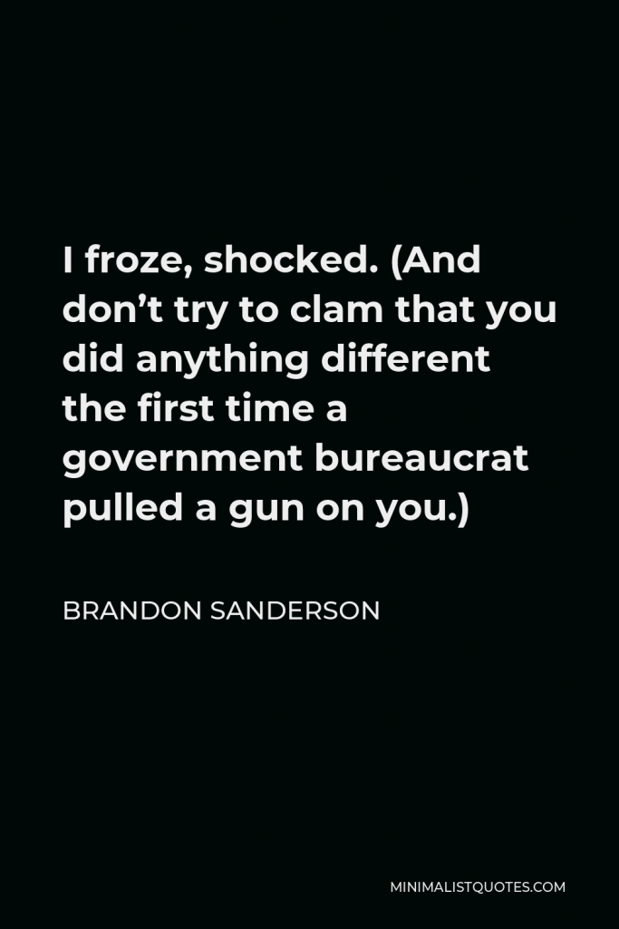 Brandon Sanderson Quote - I froze, shocked. (And don’t try to clam that you did anything different the first time a government bureaucrat pulled a gun on you.)
