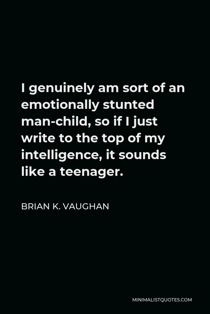 Brian K. Vaughan Quote - I genuinely am sort of an emotionally stunted man-child, so if I just write to the top of my intelligence, it sounds like a teenager.