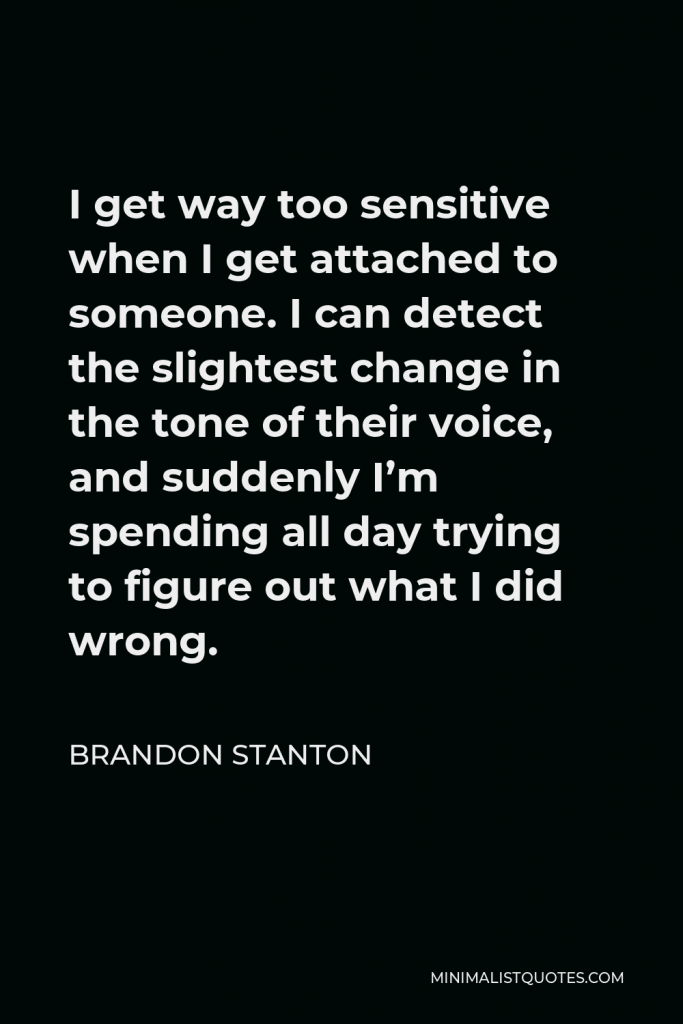 Brandon Stanton Quote - I get way too sensitive when I get attached to someone. I can detect the slightest change in the tone of their voice, and suddenly I’m spending all day trying to figure out what I did wrong.