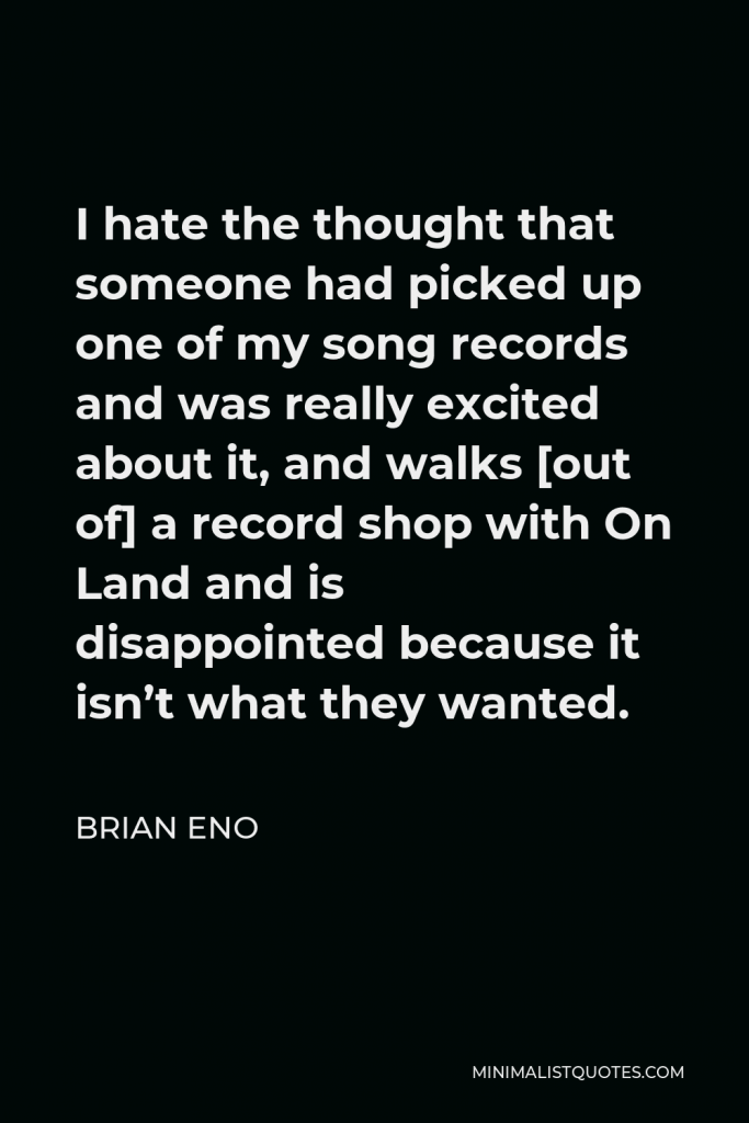 Brian Eno Quote - I hate the thought that someone had picked up one of my song records and was really excited about it, and walks [out of] a record shop with On Land and is disappointed because it isn’t what they wanted.