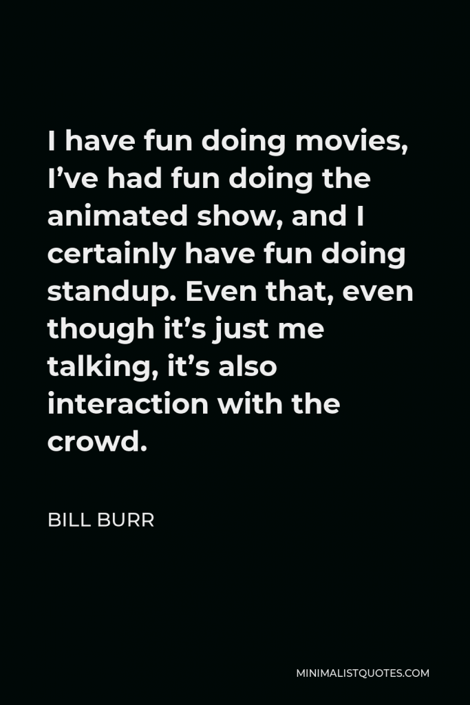 Bill Burr Quote - I have fun doing movies, I’ve had fun doing the animated show, and I certainly have fun doing standup. Even that, even though it’s just me talking, it’s also interaction with the crowd.