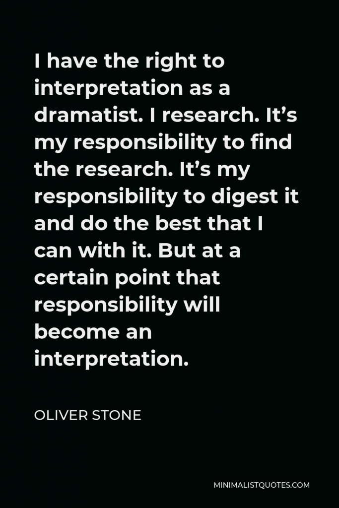 Oliver Stone Quote - I have the right to interpretation as a dramatist. I research. It’s my responsibility to find the research. It’s my responsibility to digest it and do the best that I can with it. But at a certain point that responsibility will become an interpretation.