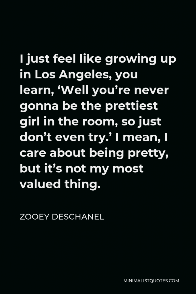 Zooey Deschanel Quote - I just feel like growing up in Los Angeles, you learn, ‘Well you’re never gonna be the prettiest girl in the room, so just don’t even try.’ I mean, I care about being pretty, but it’s not my most valued thing.