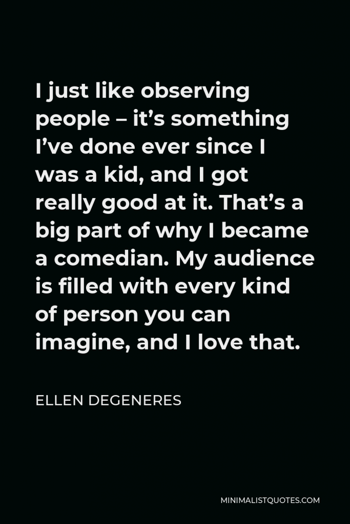 Ellen DeGeneres Quote - I just like observing people – it’s something I’ve done ever since I was a kid, and I got really good at it. That’s a big part of why I became a comedian. My audience is filled with every kind of person you can imagine, and I love that.