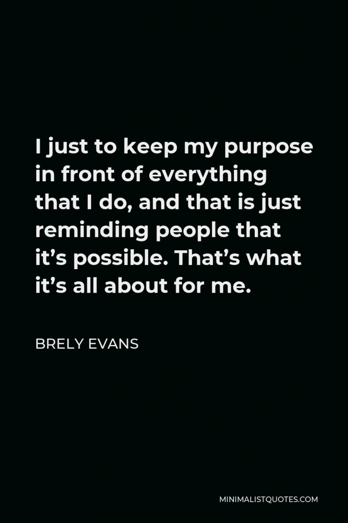 Brely Evans Quote - I just to keep my purpose in front of everything that I do, and that is just reminding people that it’s possible. That’s what it’s all about for me.