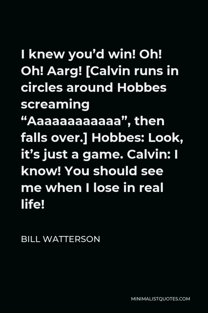 Bill Watterson Quote - I knew you’d win! Oh! Oh! Aarg! [Calvin runs in circles around Hobbes screaming “Aaaaaaaaaaaa”, then falls over.] Hobbes: Look, it’s just a game. Calvin: I know! You should see me when I lose in real life!