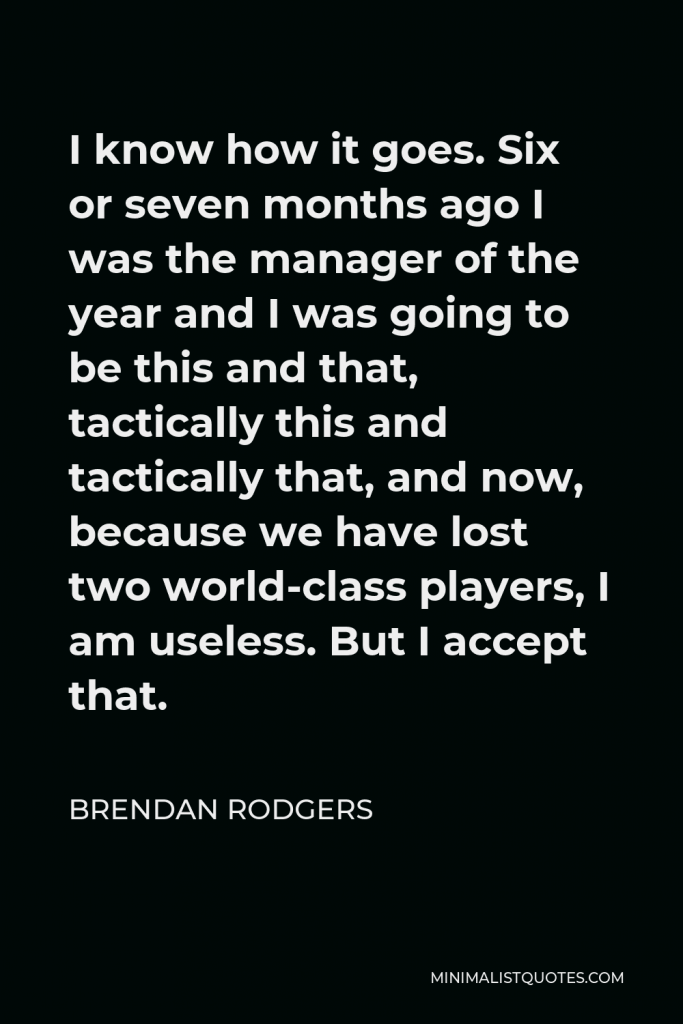 Brendan Rodgers Quote - I know how it goes. Six or seven months ago I was the manager of the year and I was going to be this and that, tactically this and tactically that, and now, because we have lost two world-class players, I am useless. But I accept that.