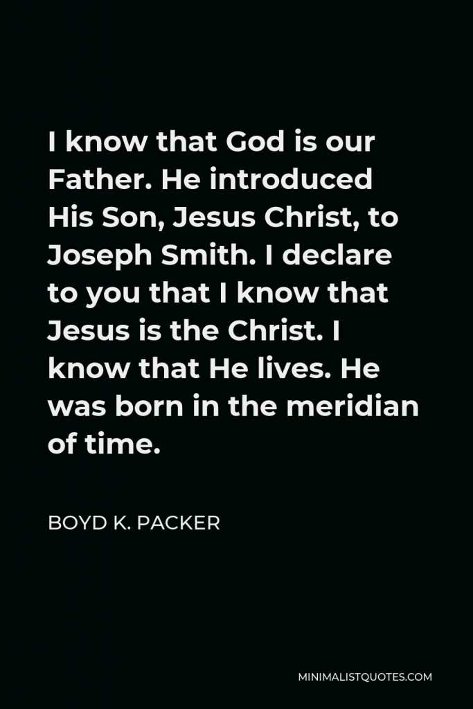 Boyd K. Packer Quote - I know that God is our Father. He introduced His Son, Jesus Christ, to Joseph Smith. I declare to you that I know that Jesus is the Christ. I know that He lives. He was born in the meridian of time.