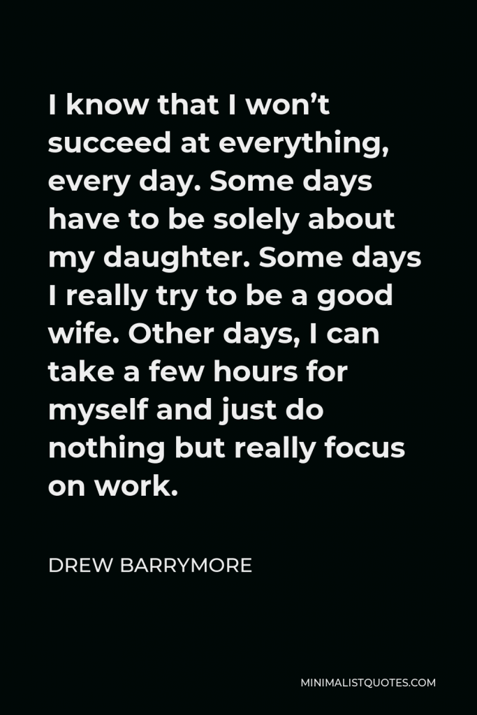 Drew Barrymore Quote - I know that I won’t succeed at everything, every day. Some days have to be solely about my daughter. Some days I really try to be a good wife. Other days, I can take a few hours for myself and just do nothing but really focus on work.