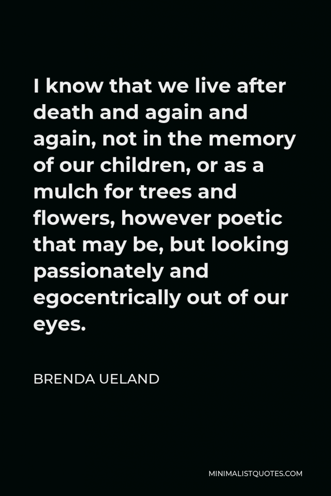 Brenda Ueland Quote - I know that we live after death and again and again, not in the memory of our children, or as a mulch for trees and flowers, however poetic that may be, but looking passionately and egocentrically out of our eyes.