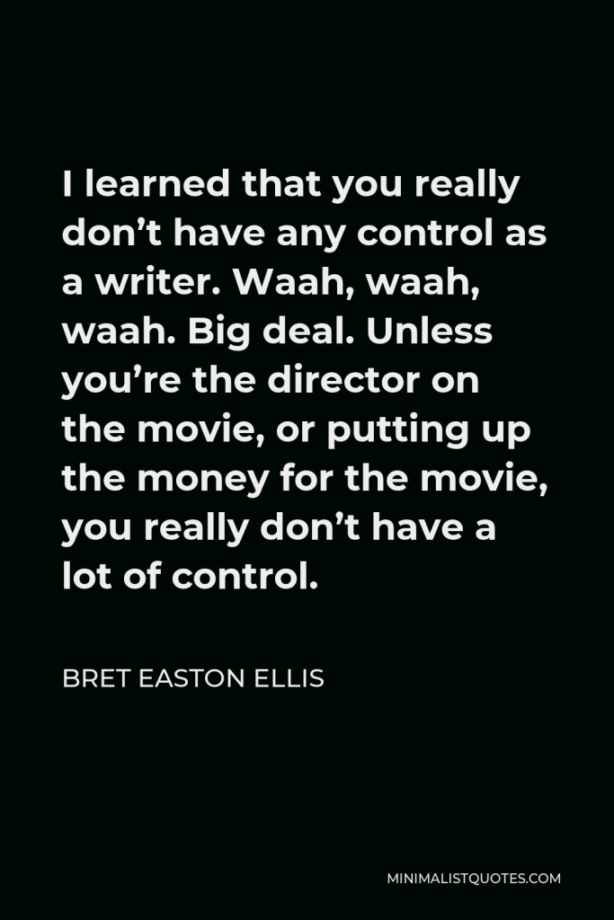 Bret Easton Ellis Quote - I learned that you really don’t have any control as a writer. Waah, waah, waah. Big deal. Unless you’re the director on the movie, or putting up the money for the movie, you really don’t have a lot of control.