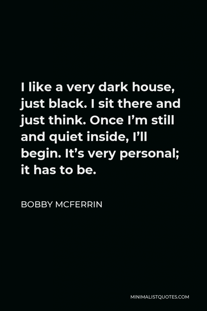Bobby McFerrin Quote - I like a very dark house, just black. I sit there and just think. Once I’m still and quiet inside, I’ll begin. It’s very personal; it has to be.