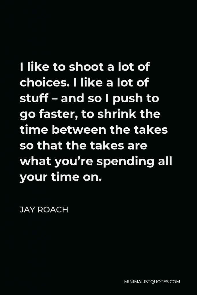 Jay Roach Quote - I like to shoot a lot of choices. I like a lot of stuff – and so I push to go faster, to shrink the time between the takes so that the takes are what you’re spending all your time on.