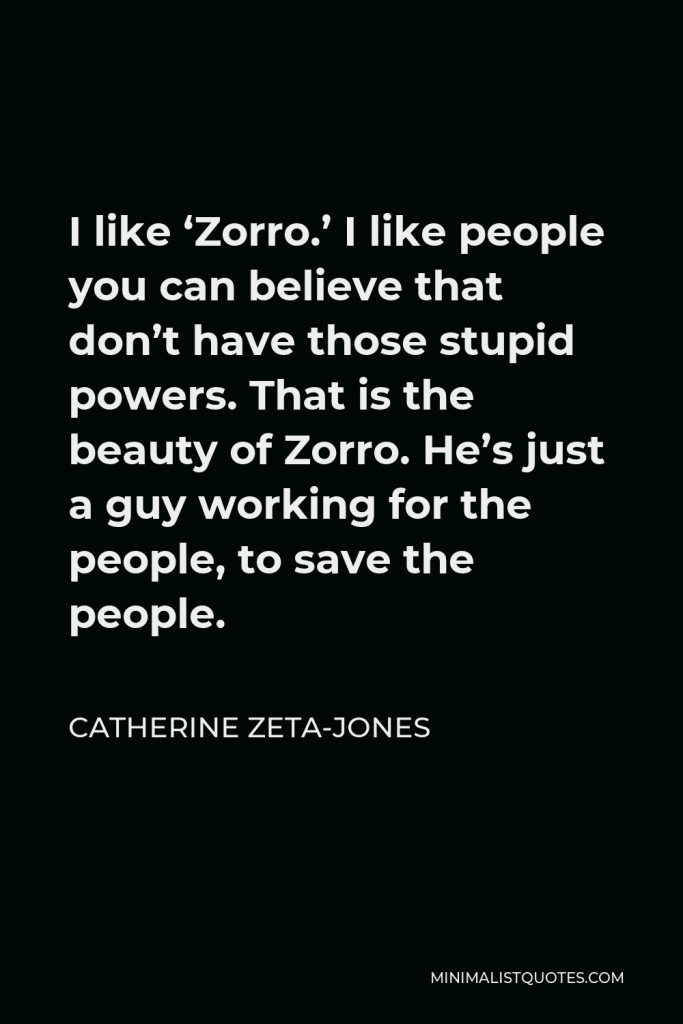 Catherine Zeta-Jones Quote - I like ‘Zorro.’ I like people you can believe that don’t have those stupid powers. That is the beauty of Zorro. He’s just a guy working for the people, to save the people.