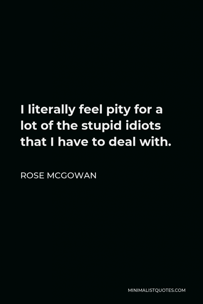 Rose McGowan Quote - I literally feel pity for a lot of the stupid idiots that I have to deal with.
